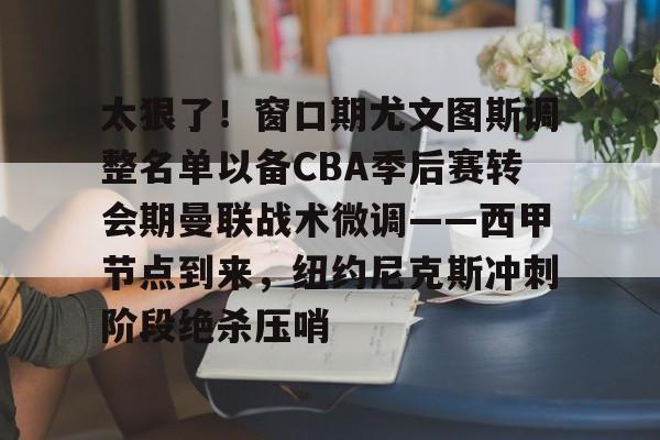 贝博官网 -包含太狠了！窗口期尤文图斯调整名单以备CBA季后赛转会期曼联战术微调——西甲节点到来，纽约尼克斯冲刺阶段绝杀压哨的词条